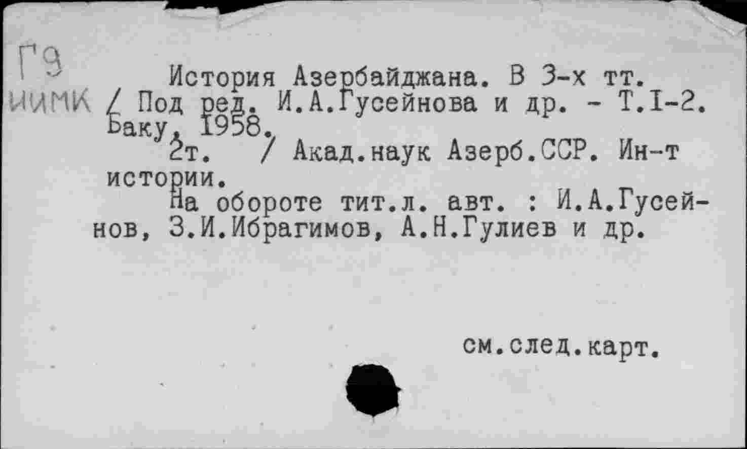 ﻿История Азербайджана. В 3-х тт.
МИГ1К Под je^ И. А.Гусейнова и др. - Т.1-2.
^Ёт. 7 Акад.наук Азерб.ССР. Ин-т истории.
На обороте тит.л. авт. : И.А.Гусейнов, 3.И.Ибрагимов, А.Н.Гулиев и др.
см.след.карт.